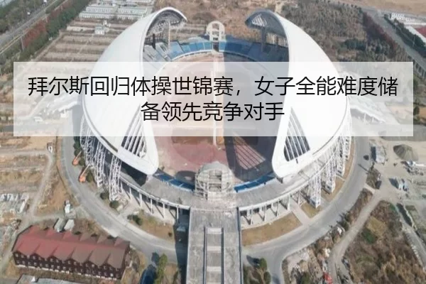 拜尔斯回归体操世锦赛，女子全能难度储备领先竞争对手