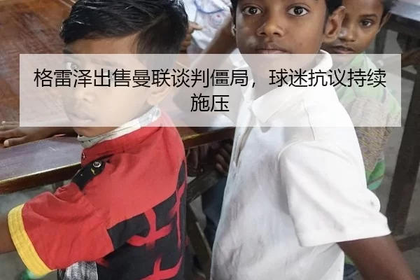 格雷泽出售曼联谈判僵局，球迷抗议持续施压