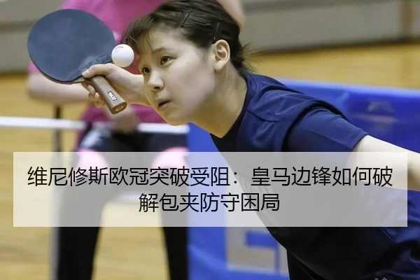 维尼修斯欧冠突破受阻：皇马边锋如何破解包夹防守困局