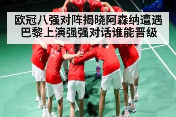 欧冠八强对阵揭晓阿森纳遭遇巴黎上演强强对话谁能晋级