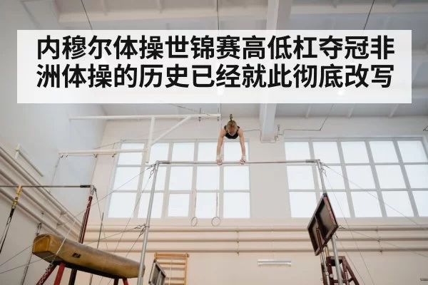 内穆尔体操世锦赛高低杠夺冠非洲体操的历史已经就此彻底改写