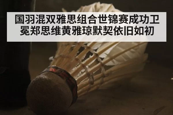 国羽混双雅思组合世锦赛成功卫冕郑思维黄雅琼默契依旧如初