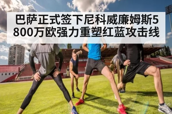 巴萨正式签下尼科威廉姆斯5800万欧强力重塑红蓝攻击线