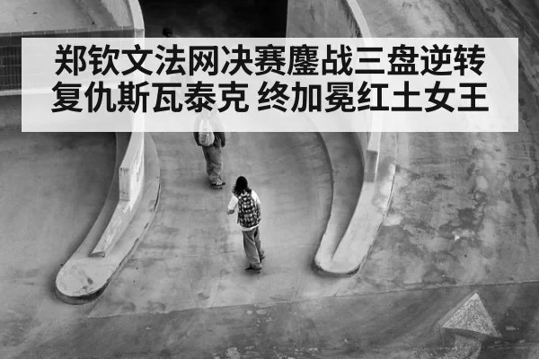 郑钦文法网决赛鏖战三盘逆转复仇斯瓦泰克 终加冕红土女王