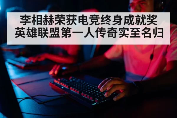 李相赫荣获电竞终身成就奖 英雄联盟第一人传奇实至名归